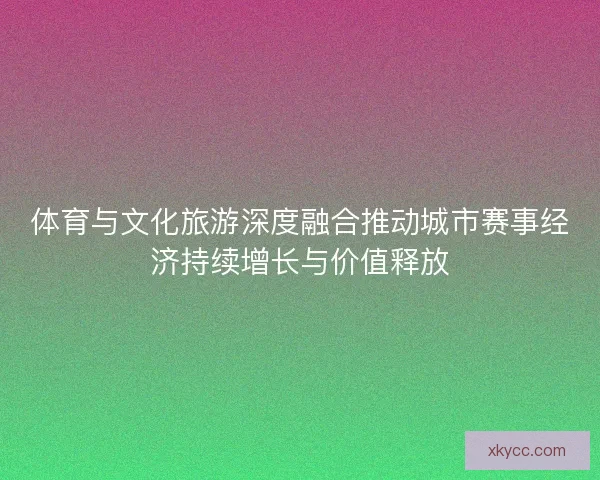 体育与文化旅游深度融合推动城市赛事经济持续增长与价值释放 体育与文化旅游深度融合推动城市赛事经济持续增长与价值释放
