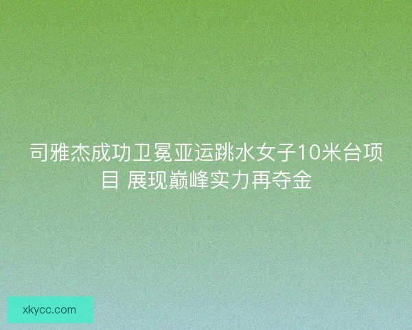 司雅杰成功卫冕亚运跳水女子10米台项目 展现巅峰实力再夺金 司雅杰成功卫冕亚运跳水女子10米台项目 展现巅峰实力再夺金