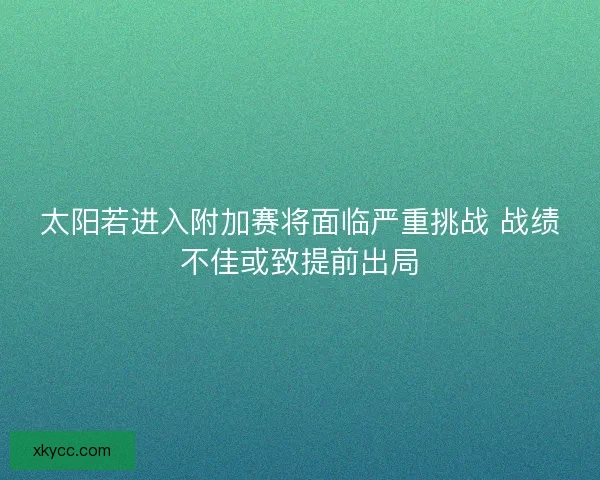太阳若进入附加赛将面临严重挑战 战绩不佳或致提前出局 太阳若进入附加赛将面临严重挑战 战绩不佳或致提前出局