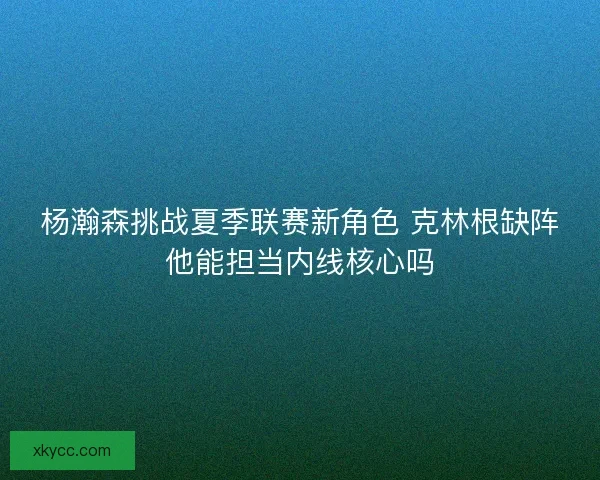杨瀚森挑战夏季联赛新角色 克林根缺阵他能担当内线核心吗
