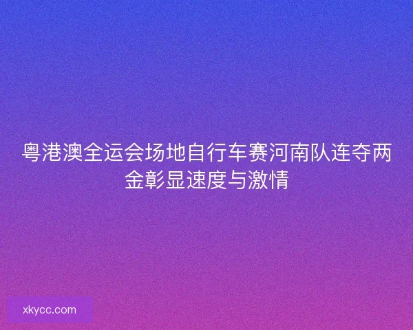 粤港澳全运会场地自行车赛河南队连夺两金彰显速度与激情