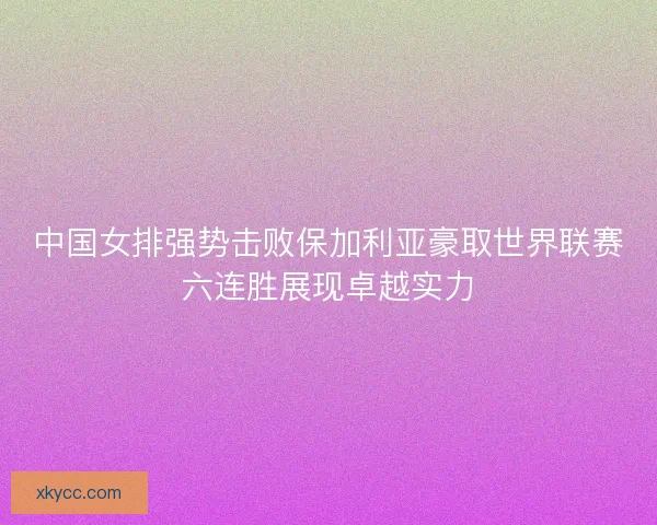 中国女排强势击败保加利亚豪取世界联赛六连胜展现卓越实力 中国女排强势击败保加利亚豪取世界联赛六连胜展现卓越实力