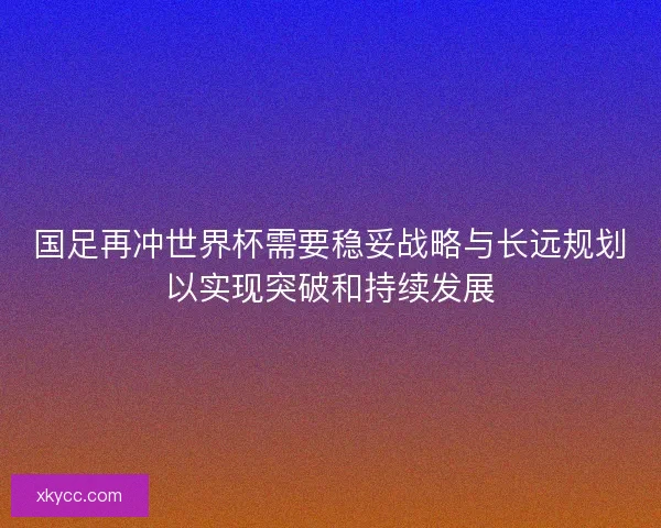 国足再冲世界杯需要稳妥战略与长远规划以实现突破和持续发展