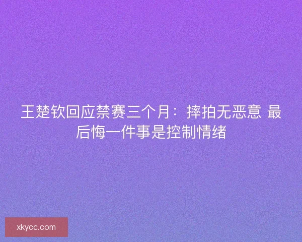 王楚钦回应禁赛三个月：摔拍无恶意 最后悔一件事是控制情绪