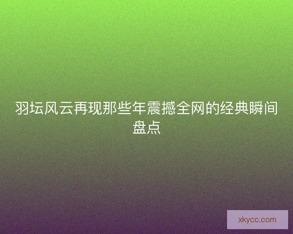 羽坛风云再现那些年震撼全网的经典瞬间盘点 羽坛风云再现那些年震撼全网的经典瞬间盘点