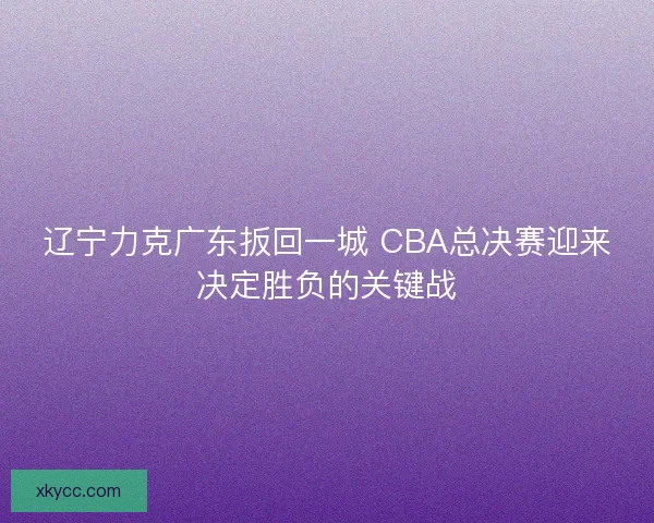 辽宁力克广东扳回一城 CBA总决赛迎来决定胜负的关键战