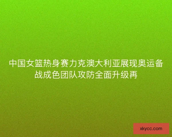 中国女篮热身赛力克澳大利亚展现奥运备战成色团队攻防全面升级再