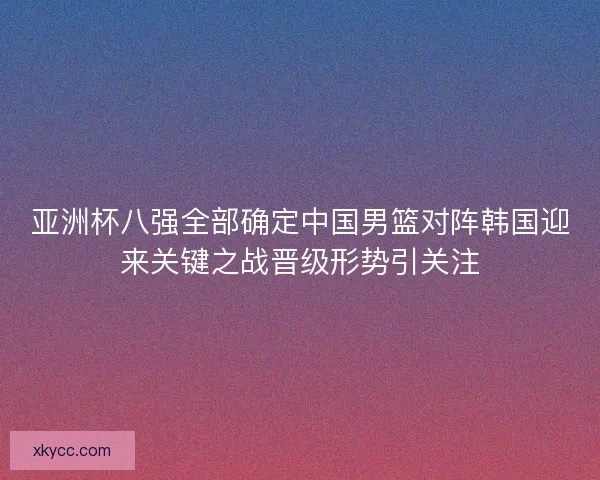 亚洲杯八强全部确定中国男篮对阵韩国迎来关键之战晋级形势引关注