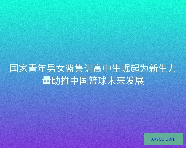 国家青年男女篮集训高中生崛起为新生力量助推中国篮球未来发展