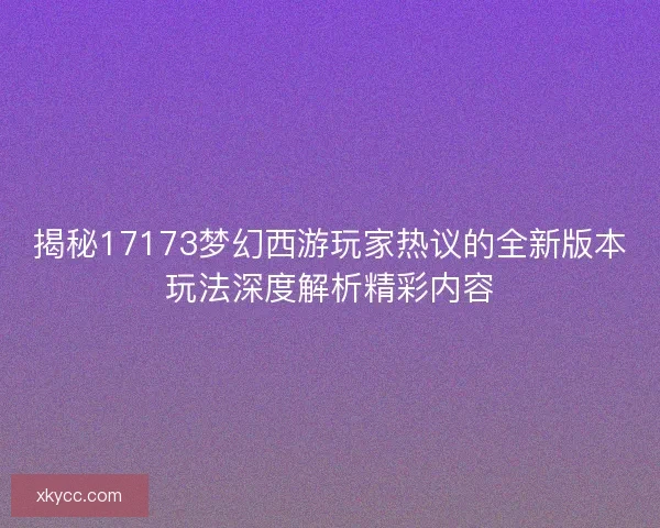 揭秘17173梦幻西游玩家热议的全新版本玩法深度解析精彩内容