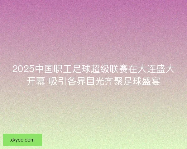 2025中国职工足球超级联赛在大连盛大开幕 吸引各界目光齐聚足球盛宴