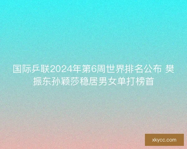 国际乒联2024年第6周世界排名公布 樊振东孙颖莎稳居男女单打榜首 国际乒联2024年第6周世界排名公布 樊振东孙颖莎稳居男女单打榜首