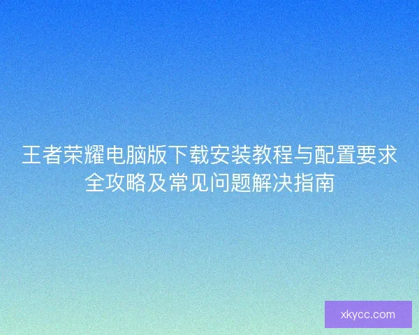 王者荣耀电脑版下载安装教程与配置要求全攻略及常见问题解决指南 王者荣耀电脑版下载安装教程与配置要求全攻略及常见问题解决指南