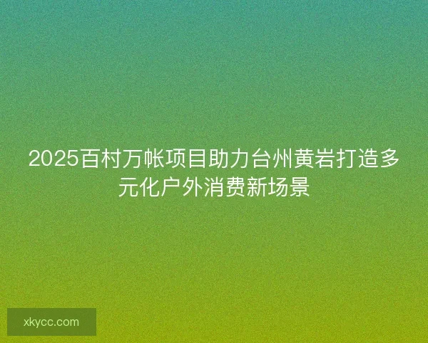 2025百村万帐项目助力台州黄岩打造多元化户外消费新场景 2025百村万帐项目助力台州黄岩打造多元化户外消费新场景