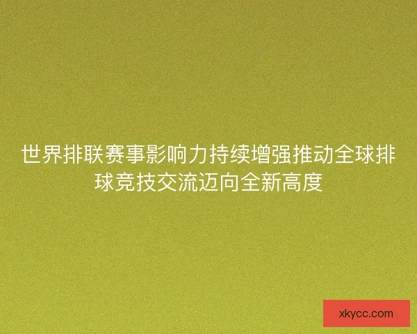 世界排联赛事影响力持续增强推动全球排球竞技交流迈向全新高度