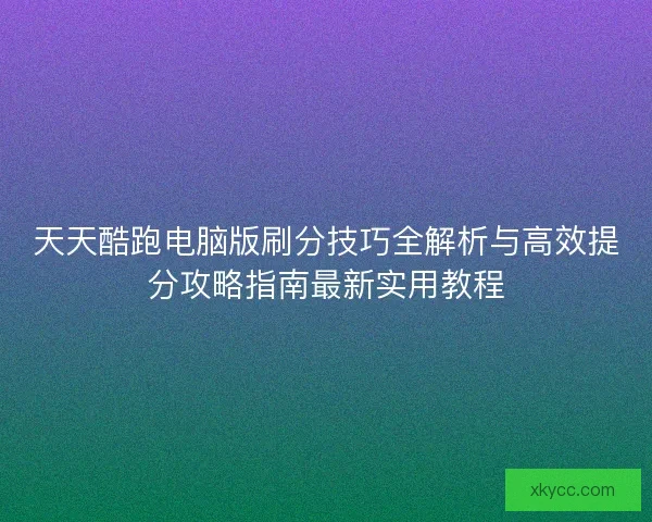 天天酷跑电脑版刷分技巧全解析与高效提分攻略指南最新实用教程 天天酷跑电脑版刷分技巧全解析与高效提分攻略指南最新实用教程