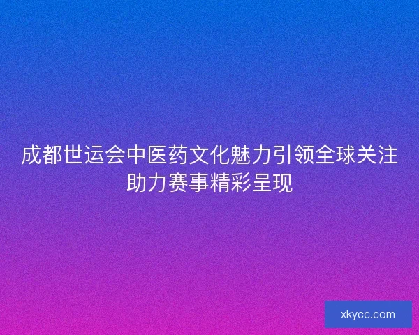 成都世运会中医药文化魅力引领全球关注助力赛事精彩呈现 成都世运会中医药文化魅力引领全球关注助力赛事精彩呈现