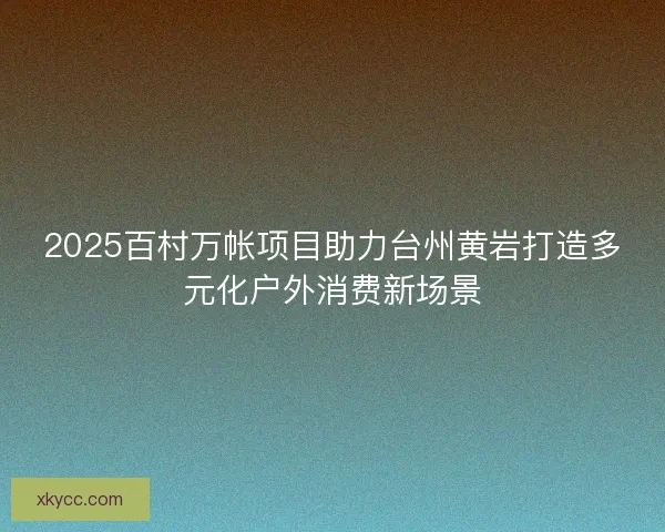 2025百村万帐项目助力台州黄岩打造多元化户外消费新场景