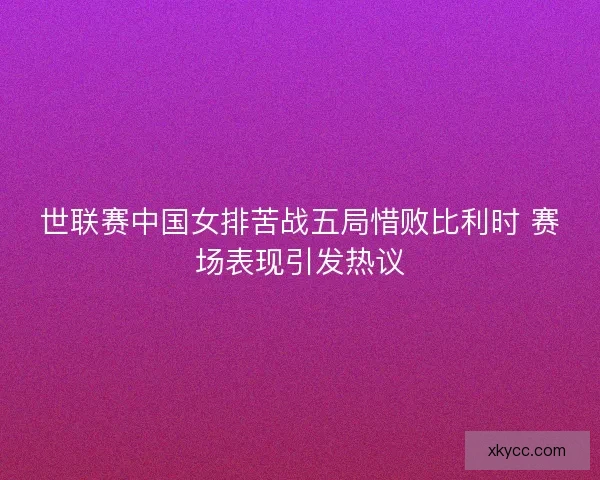 世联赛中国女排苦战五局惜败比利时 赛场表现引发热议