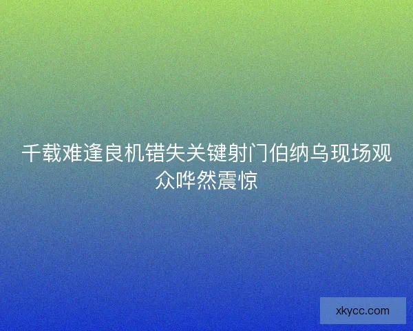 千载难逢良机错失关键射门伯纳乌现场观众哗然震惊