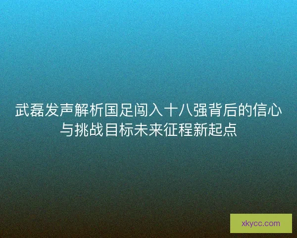 武磊发声解析国足闯入十八强背后的信心与挑战目标未来征程新起点 武磊发声解析国足闯入十八强背后的信心与挑战目标未来征程新起点