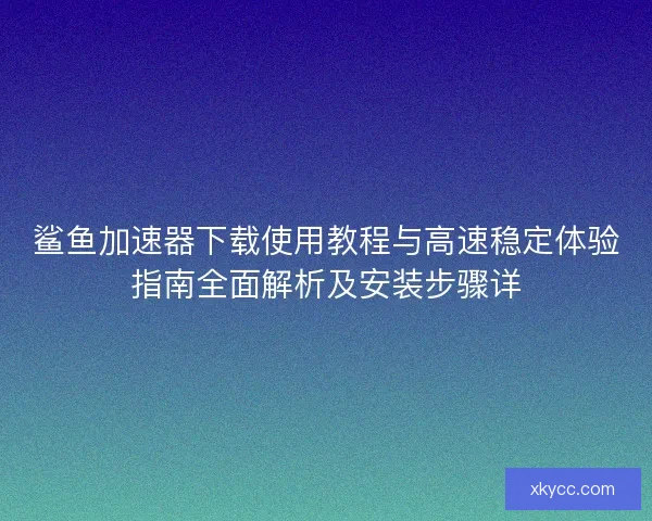 鲨鱼加速器下载使用教程与高速稳定体验指南全面解析及安装步骤详