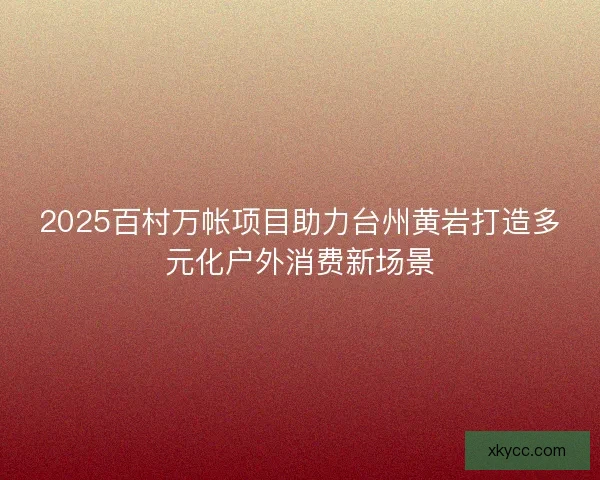 2025百村万帐项目助力台州黄岩打造多元化户外消费新场景 2025百村万帐项目助力台州黄岩打造多元化户外消费新场景