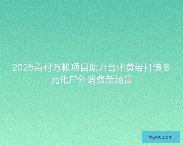 2025百村万帐项目助力台州黄岩打造多元化户外消费新场景 2025百村万帐项目助力台州黄岩打造多元化户外消费新场景