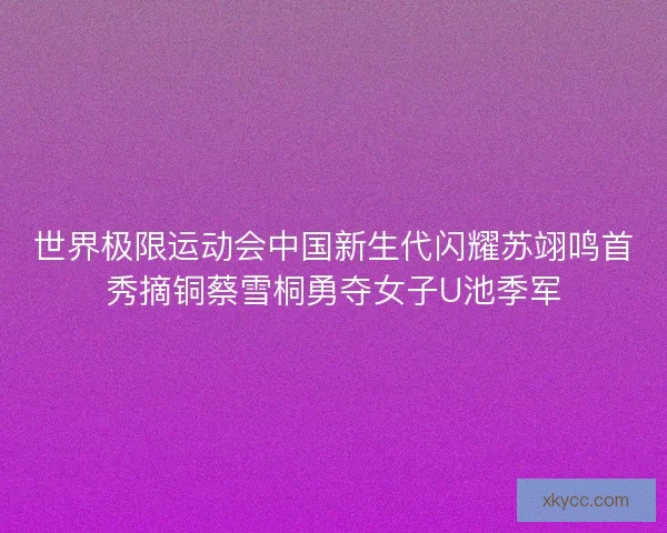 世界极限运动会中国新生代闪耀苏翊鸣首秀摘铜蔡雪桐勇夺女子U池季军