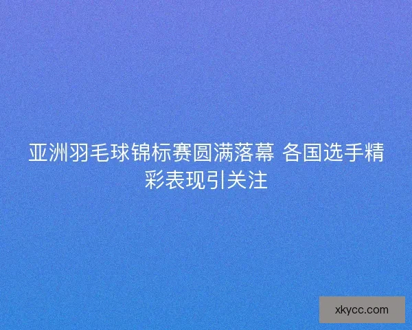 亚洲羽毛球锦标赛圆满落幕 各国选手精彩表现引关注 亚洲羽毛球锦标赛圆满落幕 各国选手精彩表现引关注