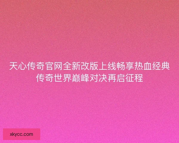 天心传奇官网全新改版上线畅享热血经典传奇世界巅峰对决再启征程