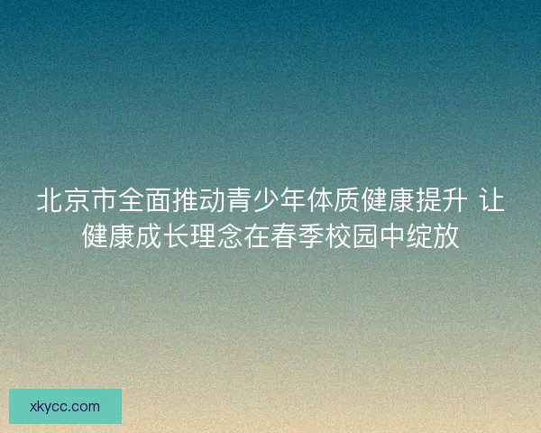 北京市全面推动青少年体质健康提升 让健康成长理念在春季校园中绽放 北京市全面推动青少年体质健康提升 让健康成长理念在春季校园中绽放