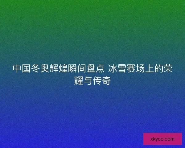 中国冬奥辉煌瞬间盘点 冰雪赛场上的荣耀与传奇