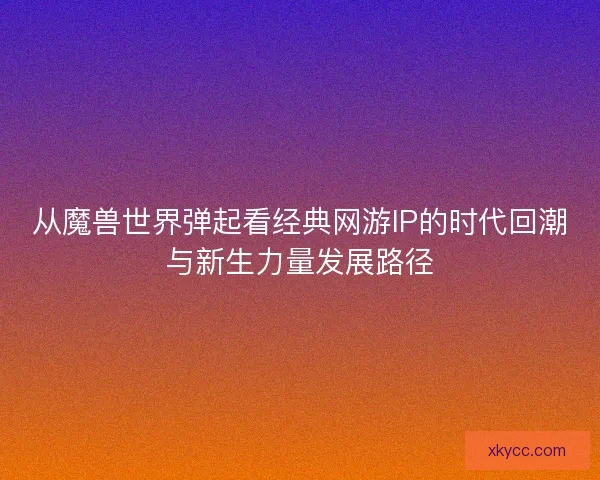 从魔兽世界弹起看经典网游IP的时代回潮与新生力量发展路径
