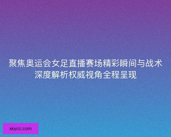 聚焦奥运会女足直播赛场精彩瞬间与战术深度解析权威视角全程呈现