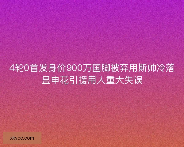4轮0首发身价900万国脚被弃用斯帅冷落显申花引援用人重大失误