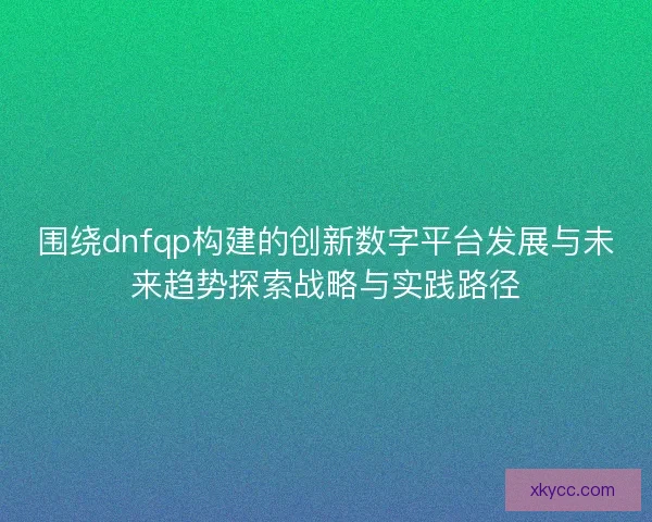 围绕dnfqp构建的创新数字平台发展与未来趋势探索战略与实践路径