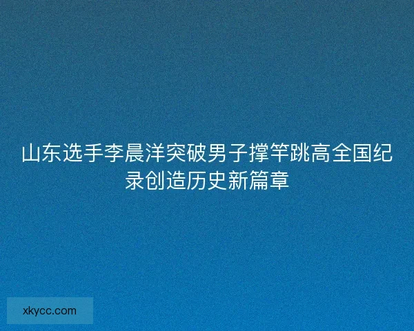 山东选手李晨洋突破男子撑竿跳高全国纪录创造历史新篇章 山东选手李晨洋突破男子撑竿跳高全国纪录创造历史新篇章