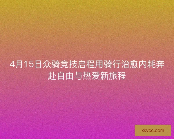 4月15日众骑竞技启程用骑行治愈内耗奔赴自由与热爱新旅程