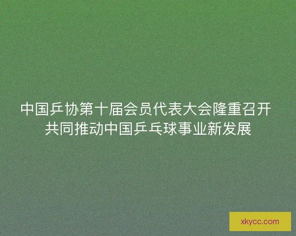 中国乒协第十届会员代表大会隆重召开 共同推动中国乒乓球事业新发展